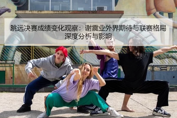跳远决赛成绩变化观察：谢震业外界期待与联赛格局深度分析与影响