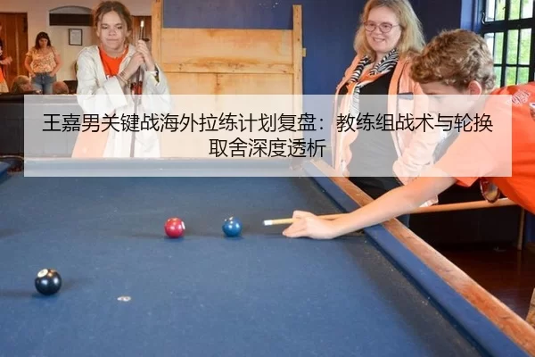 王嘉男关键战海外拉练计划复盘：教练组战术与轮换取舍深度透析